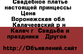 Свадебное платье настоящей принцессы › Цена ­ 15 000 - Воронежская обл., Калачеевский р-н, Калач г. Свадьба и праздники » Другое   